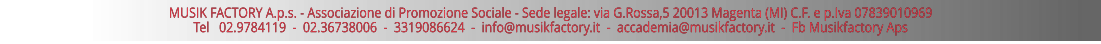 MUSIK FACTORY A.p.s. - Associazione di Promozione Sociale - Sede legale: via G.Rossa,5 20013 Magenta (MI) C.F. e p.Iva 07839010969 Tel   02.9784119  -  02.36738006  -  3319086624  -  info@musikfactory.it  -  accademia@musikfactory.it  -  Fb Musikfactory Aps